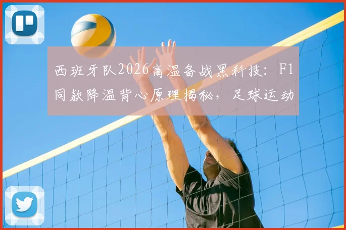 西班牙队2026高温备战黑科技:F1同款降温背心原理揭秘,足球运动员夏季训练装备选购指南