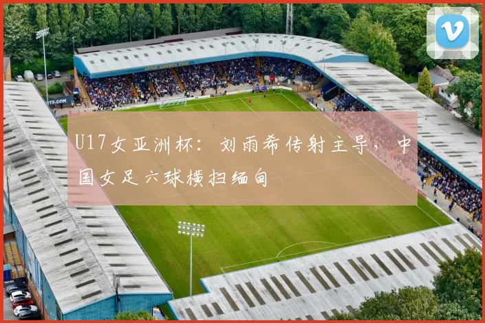 U17女亚洲杯:刘雨希传射主导,中国女足六球横扫缅甸