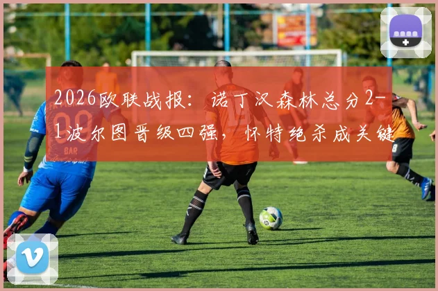 2026欧联战报：诺丁汉森林总分2-1波尔图晋级四强，怀特绝杀成关键，下一轮对手分析