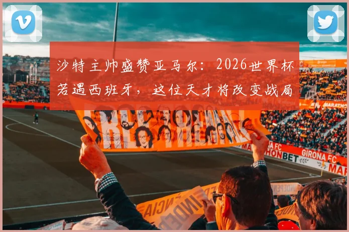 沙特主帅盛赞亚马尔：2026世界杯若遇西班牙，这位天才将改变战局