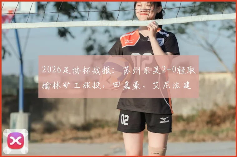 2026足协杯战报：苏州东吴2-0轻取榆林矿工旅投，田嘉豪、艾尼法建功晋级关键战评析