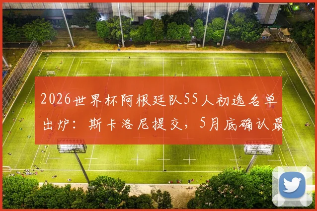 2026世界杯阿根廷队55人初选名单出炉:斯卡洛尼提交,5月底确认最终阵容,梅西领衔众星在列