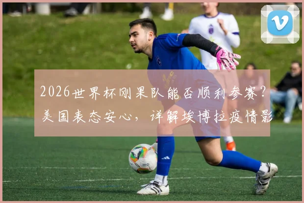 2026世界杯刚果队能否顺利参赛?美国表态安心,详解埃博拉疫情影响与国际足联应对措施