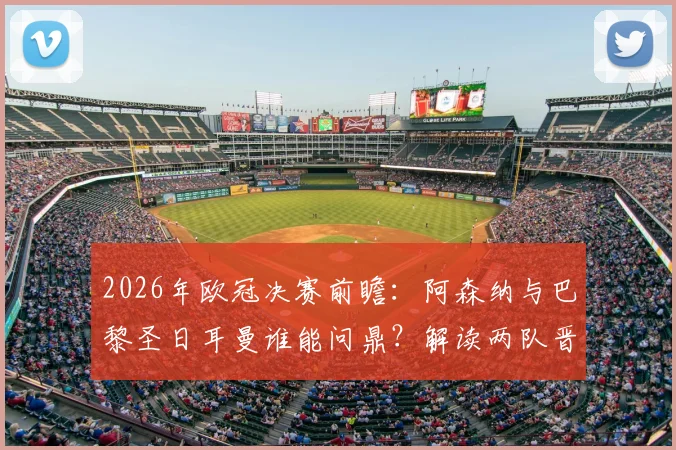 2026年欧冠决赛前瞻：阿森纳与巴黎圣日耳曼谁能问鼎？解读两队晋级之路与不败神话