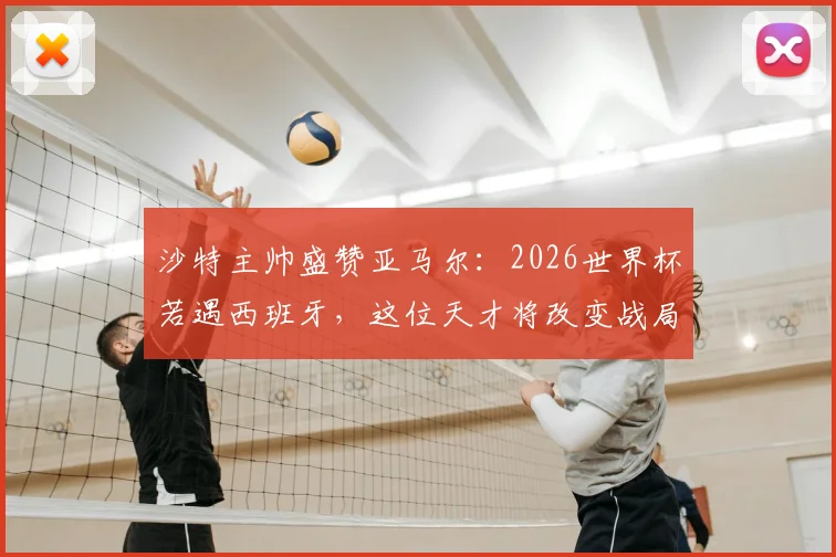 沙特主帅盛赞亚马尔：2026世界杯若遇西班牙，这位天才将改变战局