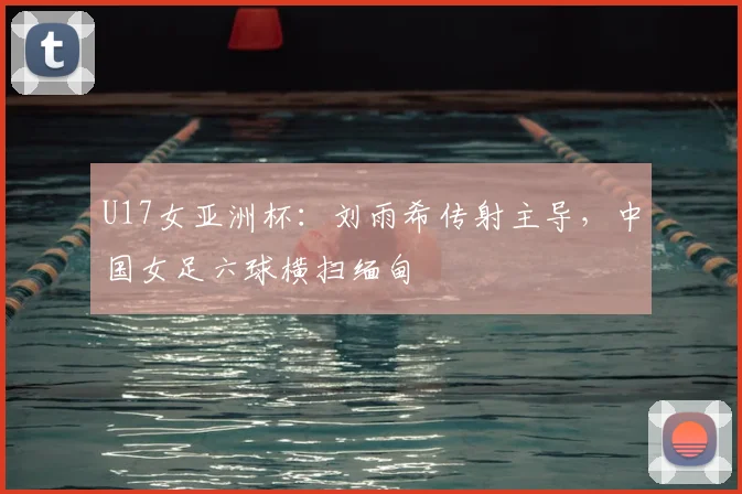 U17女亚洲杯：刘雨希传射主导，中国女足六球横扫缅甸