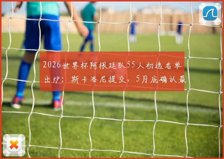 2026世界杯阿根廷队55人初选名单出炉：斯卡洛尼提交，5月底确认最终阵容，梅西领衔众星在列