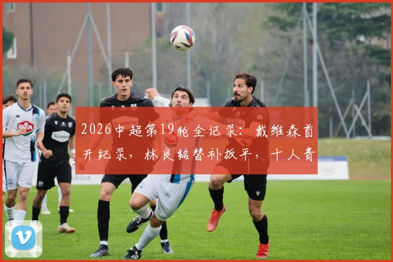 2026中超第19轮全记录:戴维森首开纪录,林良铭替补扳平,十人青岛西海岸主场1-1战平北京国安,积分榜排名分析