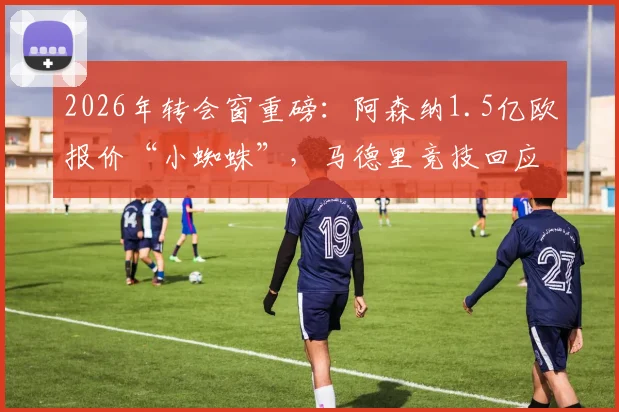 2026年转会窗重磅:阿森纳1.5亿欧报价“小蜘蛛”,马德里竞技回应5亿天价