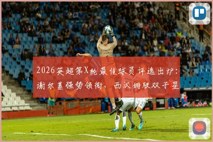 2026英超第X轮最佳球员评选出炉:谢尔基强势领衔,西汉姆联双子星携手入围,候选名单深度解析与前瞻