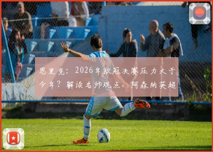恩里克：2026年欧冠决赛压力大于今年？解读名帅观点，阿森纳英超争冠前景分析