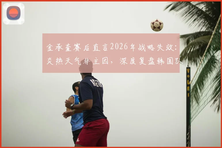 金承奎赛后直言2026年战略失效:炎热天气非主因,深度复盘韩国队战术执行问题