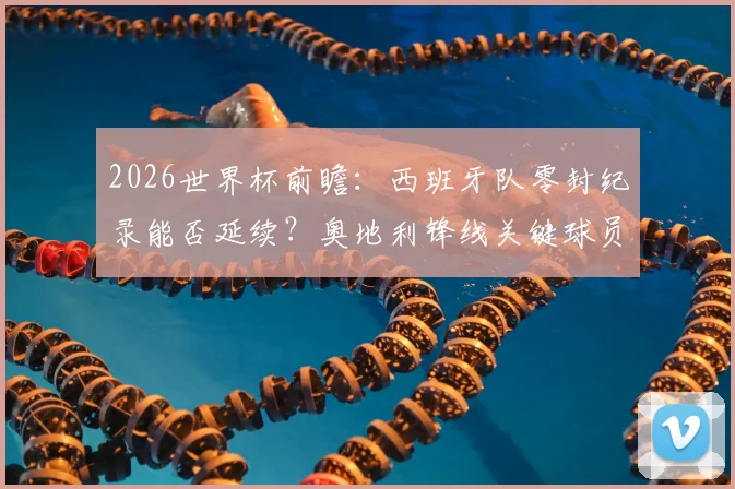 2026世界杯前瞻:西班牙队零封纪录能否延续?奥地利锋线关键球员解析与历史交锋盘点
