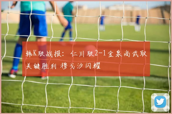 韩K联战报:仁川联2-1金泉尚武取关键胜利 穆戈沙闪耀