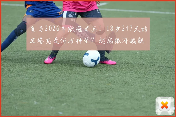 皇马2026年欧冠奇兵！18岁247天的皮塔克是何方神圣？起底银河战舰最年轻八强战先发，他打破了谁尘封的纪录？