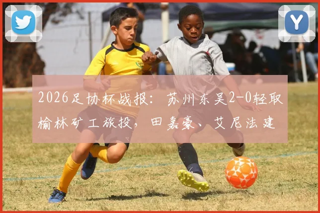 2026足协杯战报:苏州东吴2-0轻取榆林矿工旅投,田嘉豪、艾尼法建功晋级关键战评析
