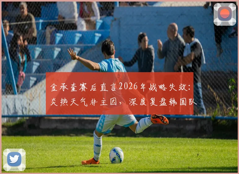 金承奎赛后直言2026年战略失效：炎热天气非主因，深度复盘韩国队战术执行问题