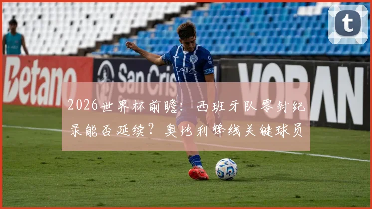 2026世界杯前瞻：西班牙队零封纪录能否延续？奥地利锋线关键球员解析与历史交锋盘点