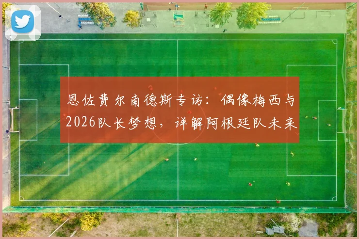 恩佐费尔南德斯专访：偶像梅西与2026队长梦想，详解阿根廷队未来传承之路