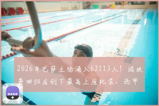 2026年巴萨主场涌入62113人!诺坎普回归后创下最高上座纪录,西甲现场观赛热度分析