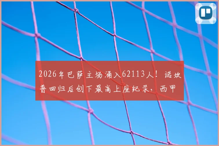 2026年巴萨主场涌入62113人！诺坎普回归后创下最高上座纪录，西甲现场观赛热度分析