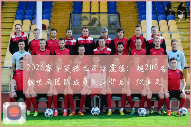 2026赛季英格兰足坛震荡：超200名教练及团队成员失业背后，职业足球的残酷现实与求生指南